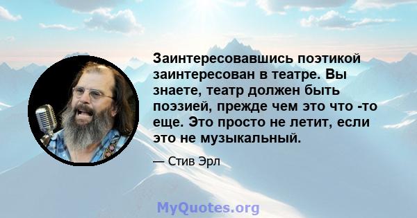 Заинтересовавшись поэтикой заинтересован в театре. Вы знаете, театр должен быть поэзией, прежде чем это что -то еще. Это просто не летит, если это не музыкальный.