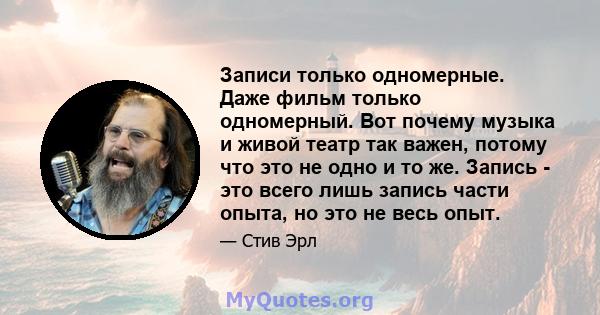 Записи только одномерные. Даже фильм только одномерный. Вот почему музыка и живой театр так важен, потому что это не одно и то же. Запись - это всего лишь запись части опыта, но это не весь опыт.