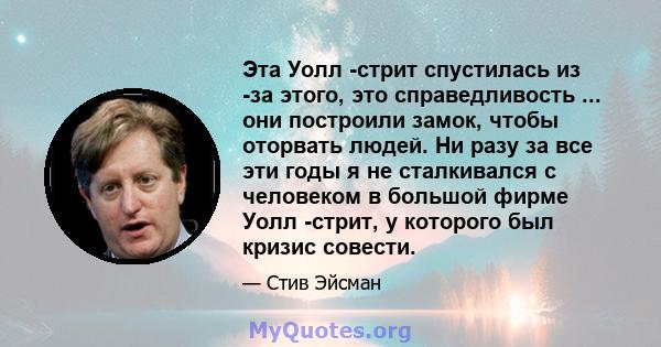 Эта Уолл -стрит спустилась из -за этого, это справедливость ... они построили замок, чтобы оторвать людей. Ни разу за все эти годы я не сталкивался с человеком в большой фирме Уолл -стрит, у которого был кризис совести.