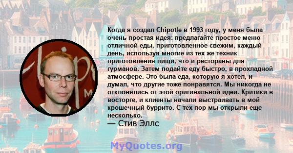 Когда я создал Chipotle в 1993 году, у меня была очень простая идея: предлагайте простое меню отличной еды, приготовленное свежим, каждый день, используя многие из тех же техник приготовления пищи, что и рестораны для