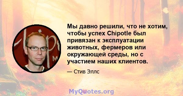 Мы давно решили, что не хотим, чтобы успех Chipotle был привязан к эксплуатации животных, фермеров или окружающей среды, но с участием наших клиентов.