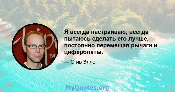 Я всегда настраиваю, всегда пытаюсь сделать его лучше, постоянно перемещая рычаги и циферблаты.