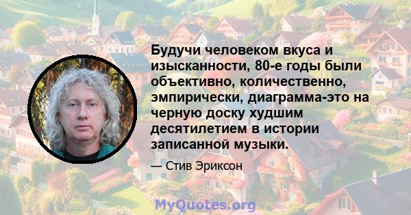 Будучи человеком вкуса и изысканности, 80-е годы были объективно, количественно, эмпирически, диаграмма-это на черную доску худшим десятилетием в истории записанной музыки.