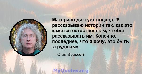 Материал диктует подход. Я рассказываю истории так, как это кажется естественным, чтобы рассказывать им. Конечно, последнее, что я хочу, это быть «трудным».