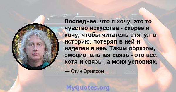 Последнее, что я хочу, это то чувство искусства - скорее я хочу, чтобы читатель втянул в историю, потерял в ней и наделен в нее. Таким образом, эмоциональная связь - это все, хотя и связь на моих условиях.