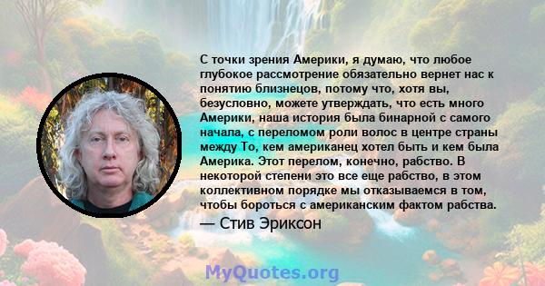 С точки зрения Америки, я думаю, что любое глубокое рассмотрение обязательно вернет нас к понятию близнецов, потому что, хотя вы, безусловно, можете утверждать, что есть много Америки, наша история была бинарной с