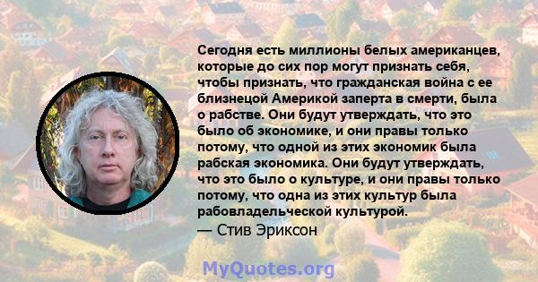 Сегодня есть миллионы белых американцев, которые до сих пор могут признать себя, чтобы признать, что гражданская война с ее близнецой Америкой заперта в смерти, была о рабстве. Они будут утверждать, что это было об