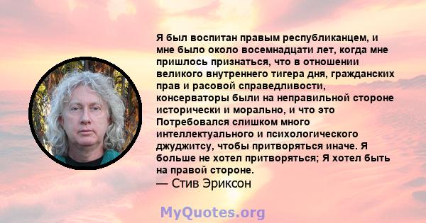 Я был воспитан правым республиканцем, и мне было около восемнадцати лет, когда мне пришлось признаться, что в отношении великого внутреннего тигера дня, гражданских прав и расовой справедливости, консерваторы были на