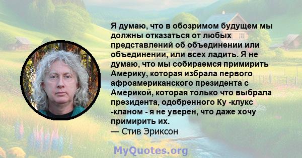 Я думаю, что в обозримом будущем мы должны отказаться от любых представлений об объединении или объединении, или всех ладить. Я не думаю, что мы собираемся примирить Америку, которая избрала первого афроамериканского