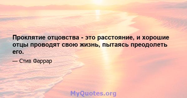 Проклятие отцовства - это расстояние, и хорошие отцы проводят свою жизнь, пытаясь преодолеть его.