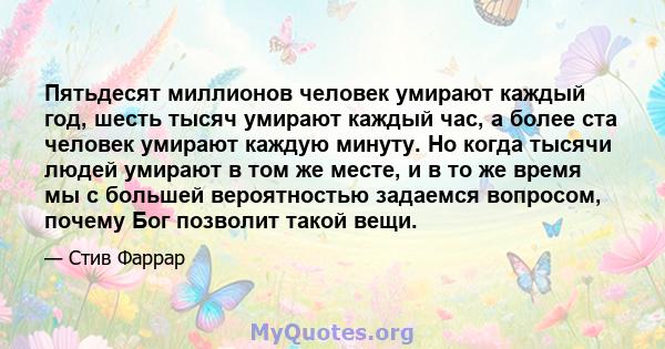 Пятьдесят миллионов человек умирают каждый год, шесть тысяч умирают каждый час, а более ста человек умирают каждую минуту. Но когда тысячи людей умирают в том же месте, и в то же время мы с большей вероятностью задаемся 