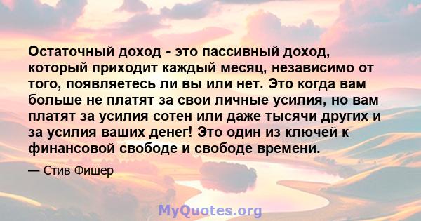 Остаточный доход - это пассивный доход, который приходит каждый месяц, независимо от того, появляетесь ли вы или нет. Это когда вам больше не платят за свои личные усилия, но вам платят за усилия сотен или даже тысячи