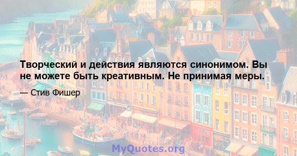 Творческий и действия являются синонимом. Вы не можете быть креативным. Не принимая меры.