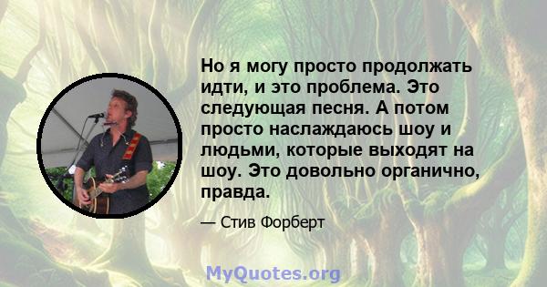 Но я могу просто продолжать идти, и это проблема. Это следующая песня. А потом просто наслаждаюсь шоу и людьми, которые выходят на шоу. Это довольно органично, правда.