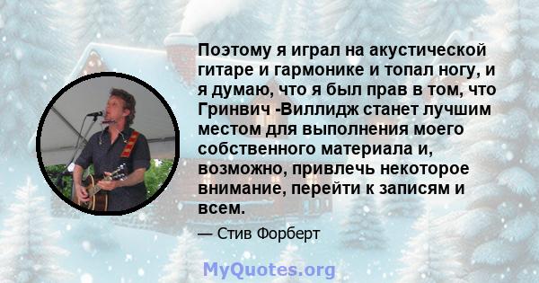 Поэтому я играл на акустической гитаре и гармонике и топал ногу, и я думаю, что я был прав в том, что Гринвич -Виллидж станет лучшим местом для выполнения моего собственного материала и, возможно, привлечь некоторое