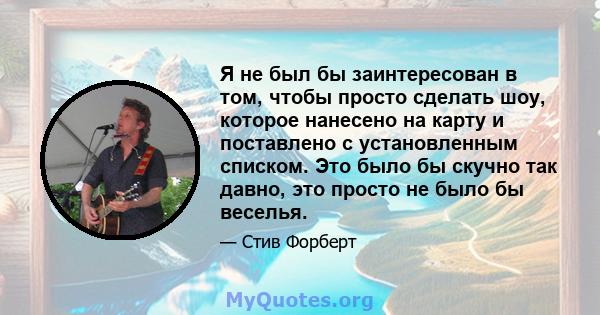 Я не был бы заинтересован в том, чтобы просто сделать шоу, которое нанесено на карту и поставлено с установленным списком. Это было бы скучно так давно, это просто не было бы веселья.