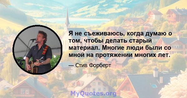 Я не съеживаюсь, когда думаю о том, чтобы делать старый материал. Многие люди были со мной на протяжении многих лет.