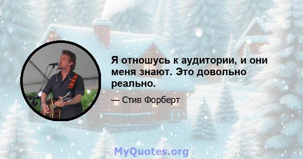 Я отношусь к аудитории, и они меня знают. Это довольно реально.