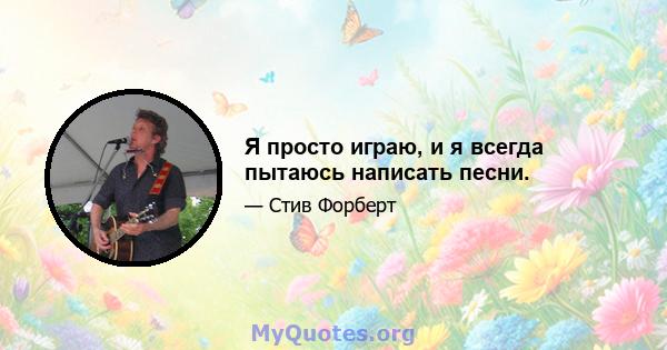 Я просто играю, и я всегда пытаюсь написать песни.