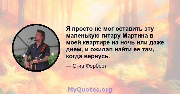 Я просто не мог оставить эту маленькую гитару Мартина в моей квартире на ночь или даже днем, и ожидал найти ее там, когда вернусь.