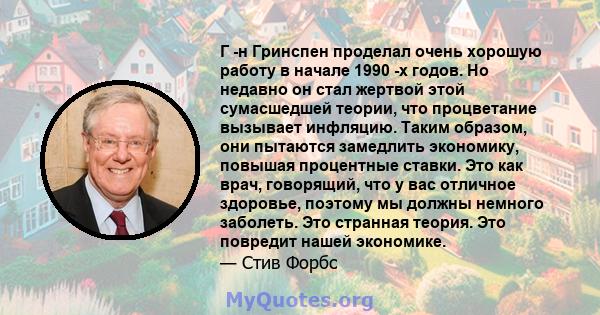 Г -н Гринспен проделал очень хорошую работу в начале 1990 -х годов. Но недавно он стал жертвой этой сумасшедшей теории, что процветание вызывает инфляцию. Таким образом, они пытаются замедлить экономику, повышая