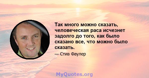 Так много можно сказать, человеческая раса исчезнет задолго до того, как было сказано все, что можно было сказать.