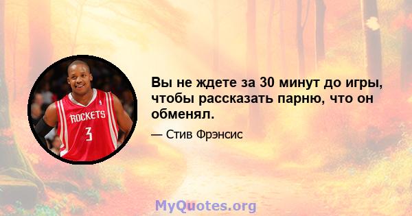 Вы не ждете за 30 минут до игры, чтобы рассказать парню, что он обменял.