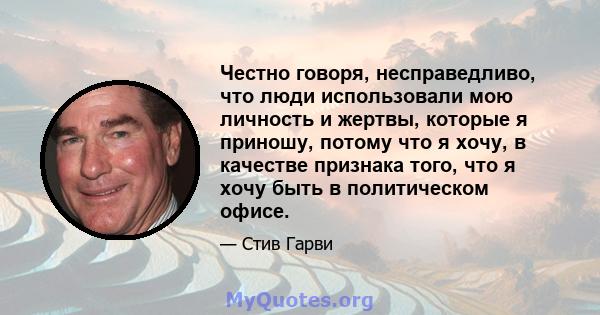 Честно говоря, несправедливо, что люди использовали мою личность и жертвы, которые я приношу, потому что я хочу, в качестве признака того, что я хочу быть в политическом офисе.