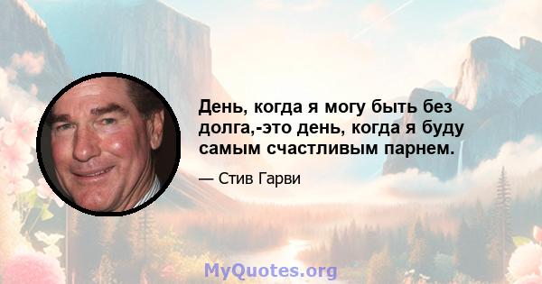 День, когда я могу быть без долга,-это день, когда я буду самым счастливым парнем.