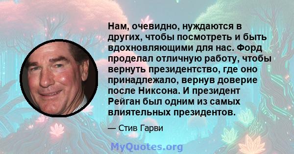 Нам, очевидно, нуждаются в других, чтобы посмотреть и быть вдохновляющими для нас. Форд проделал отличную работу, чтобы вернуть президентство, где оно принадлежало, вернув доверие после Никсона. И президент Рейган был