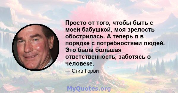 Просто от того, чтобы быть с моей бабушкой, моя зрелость обострилась. А теперь я в порядке с потребностями людей. Это была большая ответственность, заботясь о человеке.