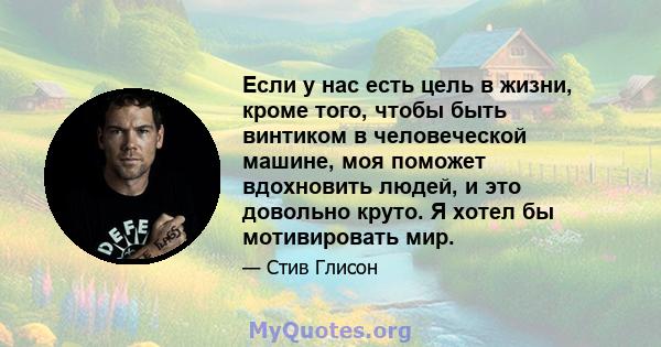 Если у нас есть цель в жизни, кроме того, чтобы быть винтиком в человеческой машине, моя поможет вдохновить людей, и это довольно круто. Я хотел бы мотивировать мир.