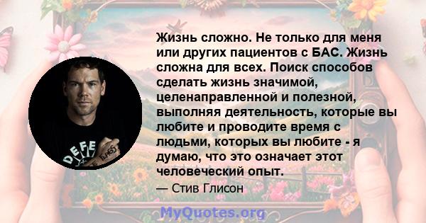 Жизнь сложно. Не только для меня или других пациентов с БАС. Жизнь сложна для всех. Поиск способов сделать жизнь значимой, целенаправленной и полезной, выполняя деятельность, которые вы любите и проводите время с