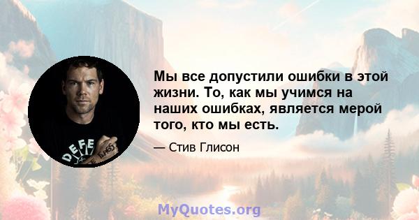 Мы все допустили ошибки в этой жизни. То, как мы учимся на наших ошибках, является мерой того, кто мы есть.