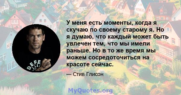 У меня есть моменты, когда я скучаю по своему старому я. Но я думаю, что каждый может быть увлечен тем, что мы имели раньше. Но в то же время мы можем сосредоточиться на красоте сейчас.