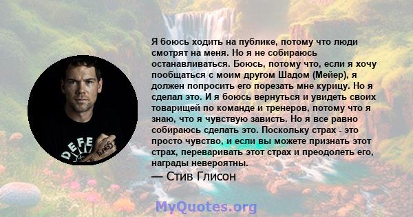 Я боюсь ходить на публике, потому что люди смотрят на меня. Но я не собираюсь останавливаться. Боюсь, потому что, если я хочу пообщаться с моим другом Шадом (Мейер), я должен попросить его порезать мне курицу. Но я