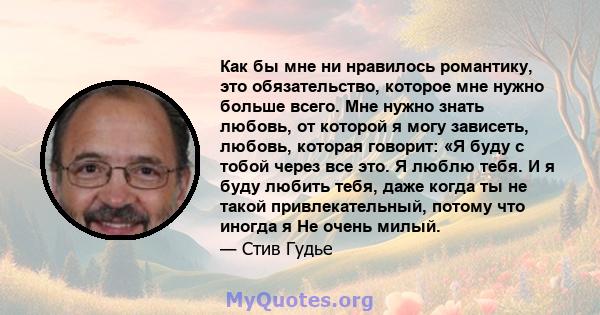 Как бы мне ни нравилось романтику, это обязательство, которое мне нужно больше всего. Мне нужно знать любовь, от которой я могу зависеть, любовь, которая говорит: «Я буду с тобой через все это. Я люблю тебя. И я буду