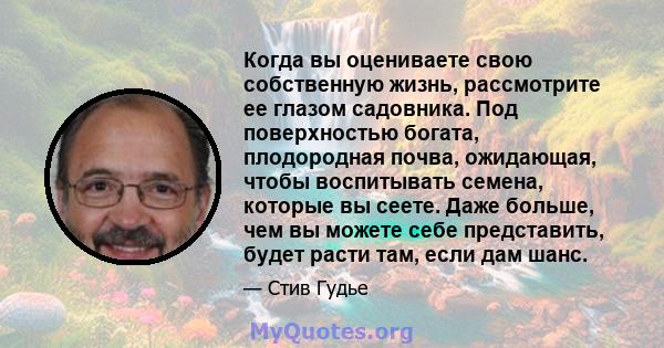 Когда вы оцениваете свою собственную жизнь, рассмотрите ее глазом садовника. Под поверхностью богата, плодородная почва, ожидающая, чтобы воспитывать семена, которые вы сеете. Даже больше, чем вы можете себе