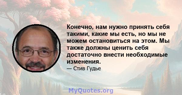 Конечно, нам нужно принять себя такими, какие мы есть, но мы не можем остановиться на этом. Мы также должны ценить себя достаточно внести необходимые изменения.