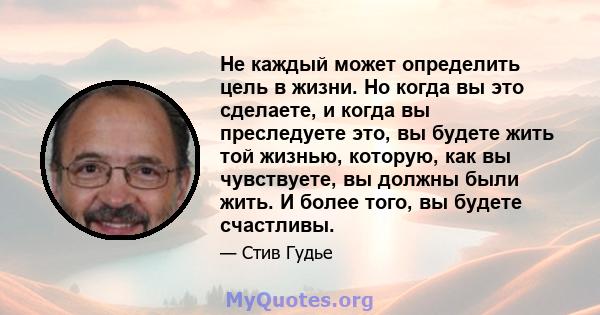 Не каждый может определить цель в жизни. Но когда вы это сделаете, и когда вы преследуете это, вы будете жить той жизнью, которую, как вы чувствуете, вы должны были жить. И более того, вы будете счастливы.