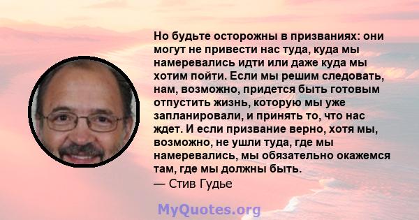 Но будьте осторожны в призваниях: они могут не привести нас туда, куда мы намеревались идти или даже куда мы хотим пойти. Если мы решим следовать, нам, возможно, придется быть готовым отпустить жизнь, которую мы уже