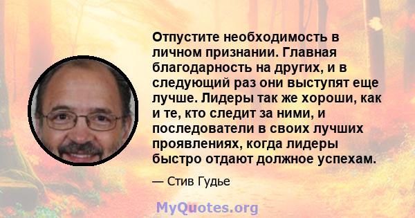 Отпустите необходимость в личном признании. Главная благодарность на других, и в следующий раз они выступят еще лучше. Лидеры так же хороши, как и те, кто следит за ними, и последователи в своих лучших проявлениях,