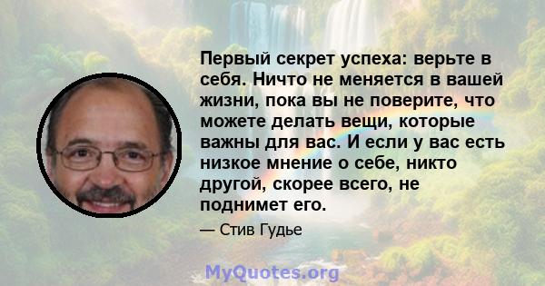 Первый секрет успеха: верьте в себя. Ничто не меняется в вашей жизни, пока вы не поверите, что можете делать вещи, которые важны для вас. И если у вас есть низкое мнение о себе, никто другой, скорее всего, не поднимет