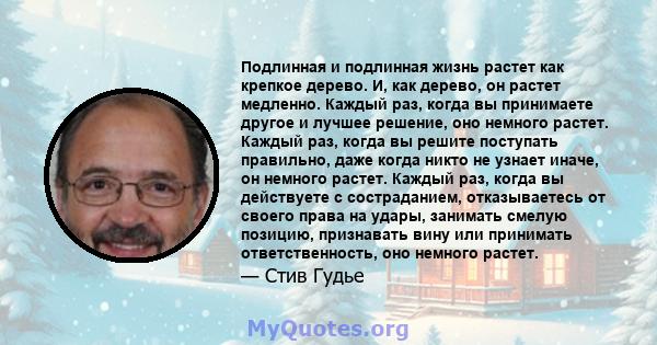 Подлинная и подлинная жизнь растет как крепкое дерево. И, как дерево, он растет медленно. Каждый раз, когда вы принимаете другое и лучшее решение, оно немного растет. Каждый раз, когда вы решите поступать правильно,