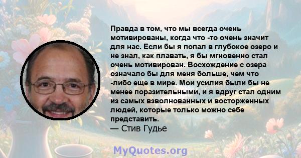 Правда в том, что мы всегда очень мотивированы, когда что -то очень значит для нас. Если бы я попал в глубокое озеро и не знал, как плавать, я бы мгновенно стал очень мотивирован. Восхождение с озера означало бы для