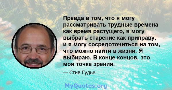 Правда в том, что я могу рассматривать трудные времена как время растущего, я могу выбрать старение как приправу, и я могу сосредоточиться на том, что можно найти в жизни. Я выбираю. В конце концов, это моя точка зрения.