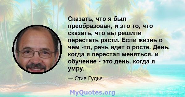 Сказать, что я был преобразован, и это то, что сказать, что вы решили перестать расти. Если жизнь о чем -то, речь идет о росте. День, когда я перестал меняться, и обучение - это день, когда я умру.