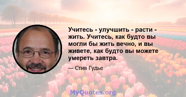 Учитесь - улучшить - расти - жить. Учитесь, как будто вы могли бы жить вечно, и вы живете, как будто вы можете умереть завтра.