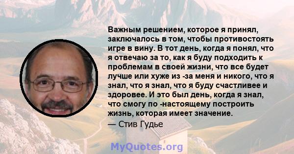 Важным решением, которое я принял, заключалось в том, чтобы противостоять игре в вину. В тот день, когда я понял, что я отвечаю за то, как я буду подходить к проблемам в своей жизни, что все будет лучше или хуже из -за