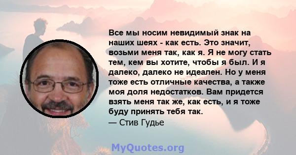 Все мы носим невидимый знак на наших шеях - как есть. Это значит, возьми меня так, как я. Я не могу стать тем, кем вы хотите, чтобы я был. И я далеко, далеко не идеален. Но у меня тоже есть отличные качества, а также